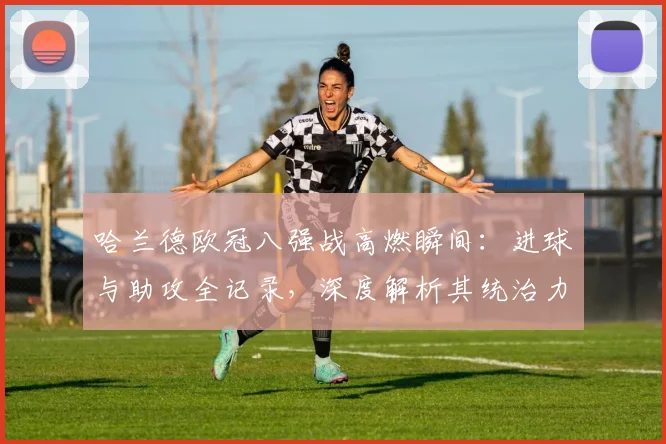 哈兰德欧冠八强战高燃瞬间：进球与助攻全记录，深度解析其统治力