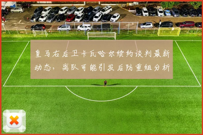 皇马右后卫卡瓦哈尔续约谈判最新动态，离队可能引发后防重组分析