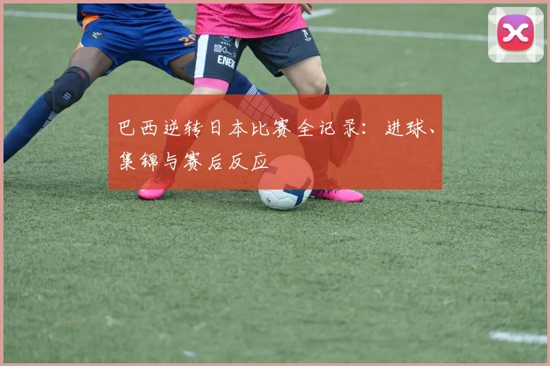 巴西逆转日本比赛全记录：进球、集锦与赛后反应
