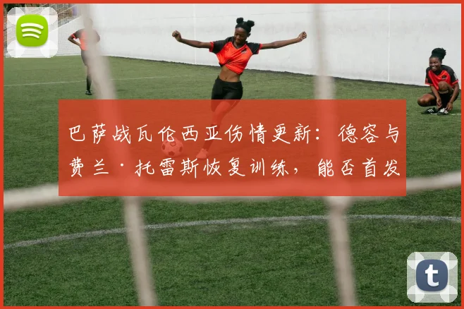 巴萨战瓦伦西亚伤情更新：德容与费兰·托雷斯恢复训练，能否首发登场？