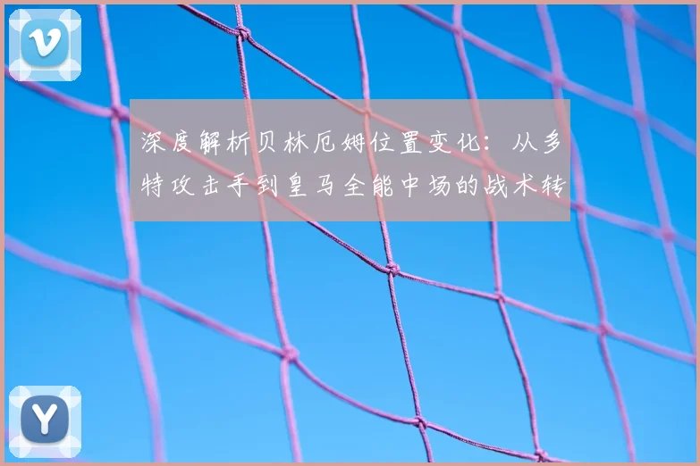深度解析贝林厄姆位置变化：从多特攻击手到皇马全能中场的战术转型与核心作用