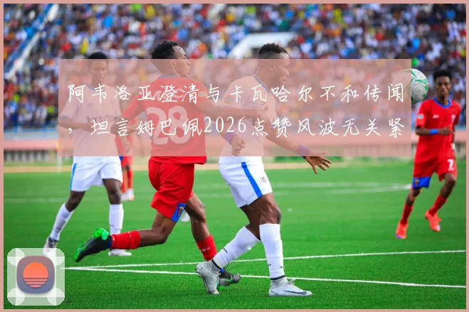 阿韦洛亚澄清与卡瓦哈尔不和传闻，坦言姆巴佩2026点赞风波无关紧要，皇马更衣室关系全解析