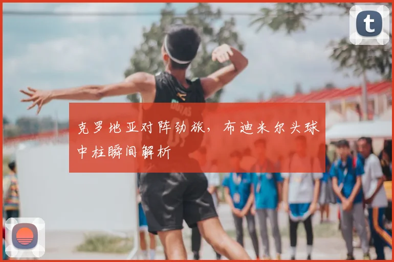 克罗地亚对阵劲旅，布迪米尔头球中柱瞬间解析