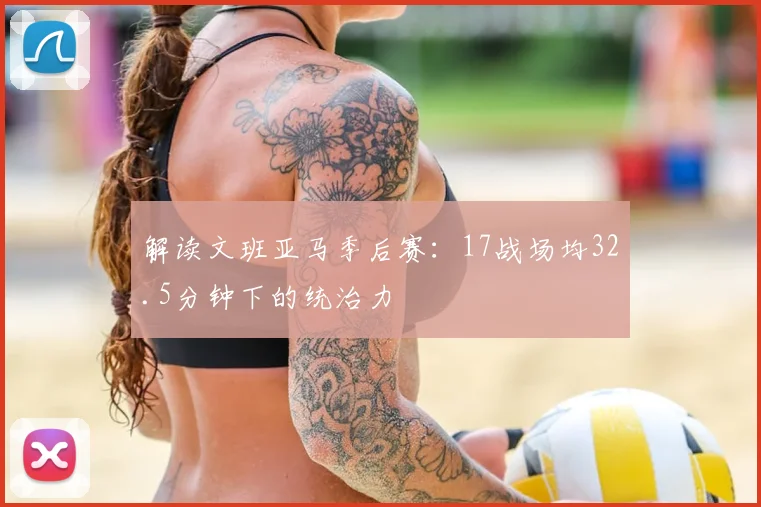 解读文班亚马季后赛：17战场均32.5分钟下的统治力