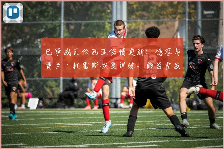 巴萨战瓦伦西亚伤情更新：德容与费兰·托雷斯恢复训练，能否首发登场？