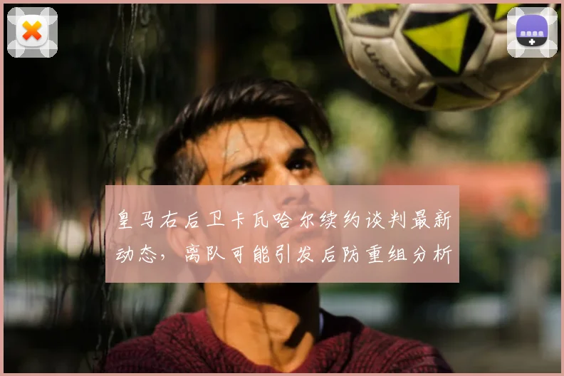 皇马右后卫卡瓦哈尔续约谈判最新动态，离队可能引发后防重组分析