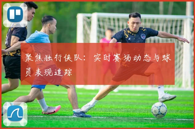 聚焦独行侠队：实时赛场动态与球员表现追踪