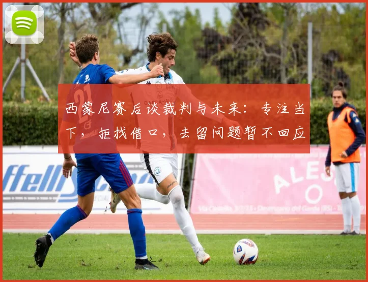 西蒙尼赛后谈裁判与未来：专注当下，拒找借口，去留问题暂不回应