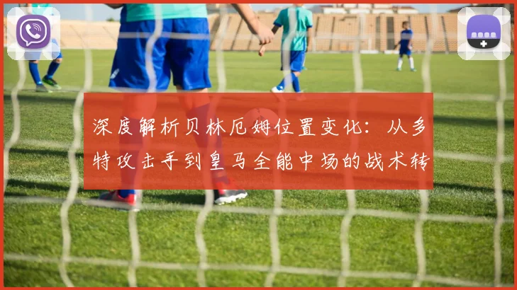 深度解析贝林厄姆位置变化：从多特攻击手到皇马全能中场的战术转型与核心作用