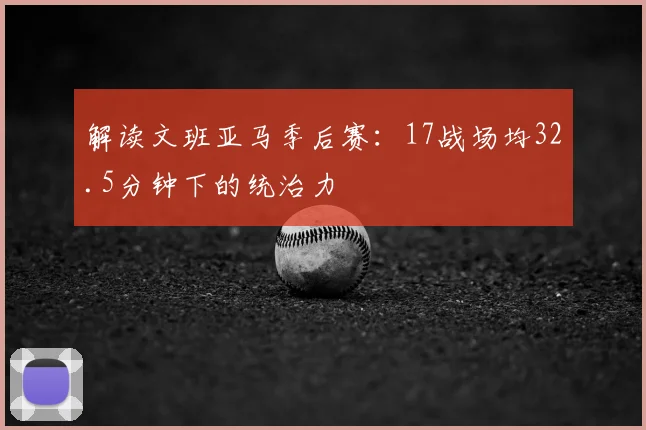 解读文班亚马季后赛：17战场均32.5分钟下的统治力