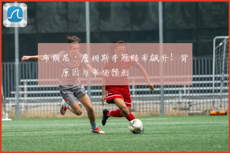 布朗尼·詹姆斯夺冠赔率飙升！背后原因与市场预测
