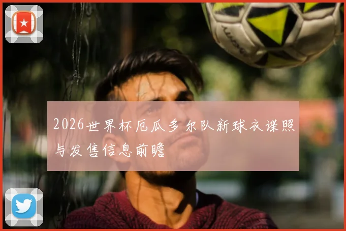 2026世界杯厄瓜多尔队新球衣谍照与发售信息前瞻