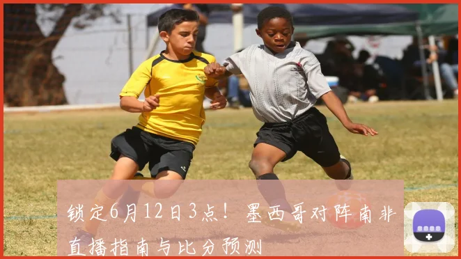 锁定6月12日3点！墨西哥对阵南非直播指南与比分预测