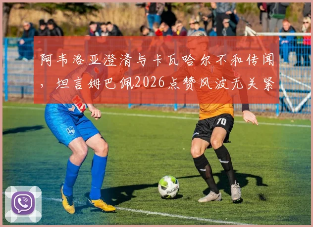 阿韦洛亚澄清与卡瓦哈尔不和传闻，坦言姆巴佩2026点赞风波无关紧要，皇马更衣室关系全解析